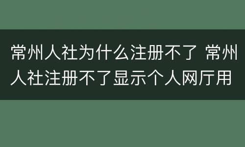 常州人社为什么注册不了 常州人社注册不了显示个人网厅用户
