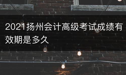 2021扬州会计高级考试成绩有效期是多久