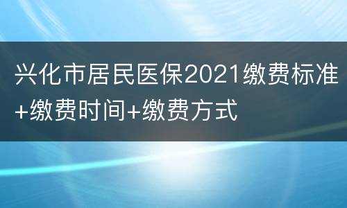 兴化市居民医保2021缴费标准+缴费时间+缴费方式