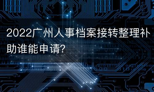 2022广州人事档案接转整理补助谁能申请？