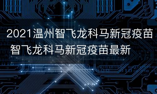 2021温州智飞龙科马新冠疫苗 智飞龙科马新冠疫苗最新