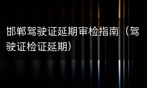 邯郸驾驶证延期审检指南（驾驶证检证延期）