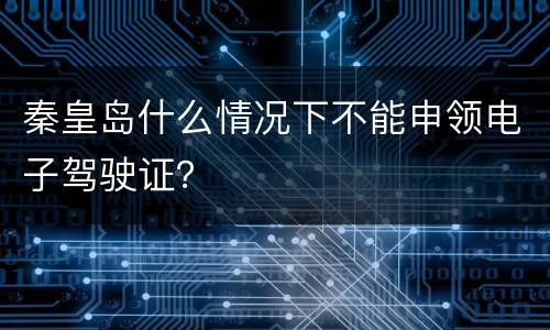 秦皇岛什么情况下不能申领电子驾驶证？
