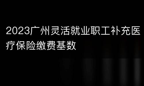 2023广州灵活就业职工补充医疗保险缴费基数