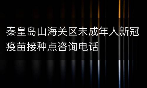 秦皇岛山海关区未成年人新冠疫苗接种点咨询电话
