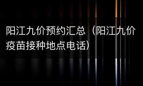 阳江九价预约汇总（阳江九价疫苗接种地点电话）