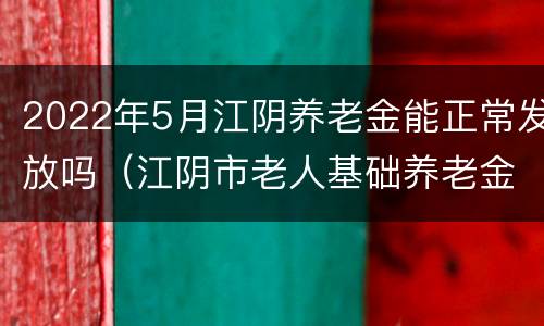 2022年5月江阴养老金能正常发放吗（江阴市老人基础养老金涨多少?!）