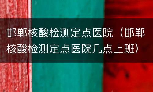 邯郸核酸检测定点医院（邯郸核酸检测定点医院几点上班）