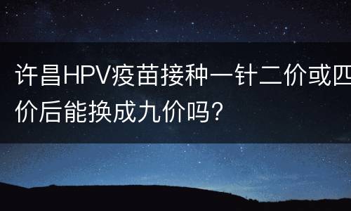 许昌HPV疫苗接种一针二价或四价后能换成九价吗?