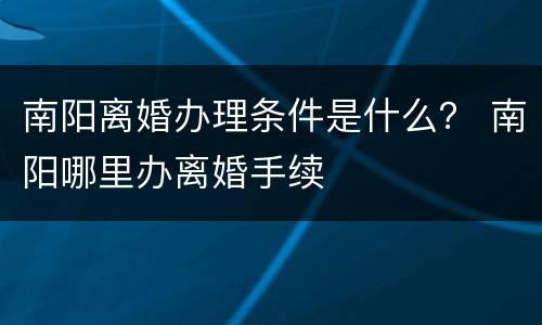 南阳离婚办理条件是什么？ 南阳哪里办离婚手续