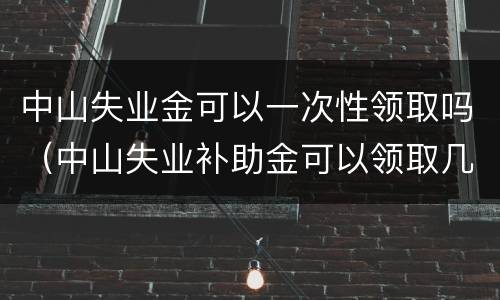 中山失业金可以一次性领取吗（中山失业补助金可以领取几个月）