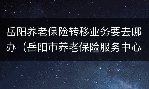 岳阳养老保险转移业务要去哪办（岳阳市养老保险服务中心电话号码）
