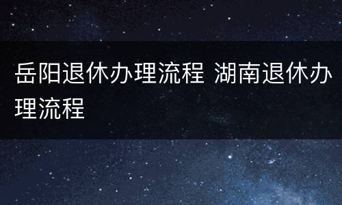 岳阳退休办理流程 湖南退休办理流程