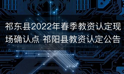 祁东县2022年春季教资认定现场确认点 祁阳县教资认定公告