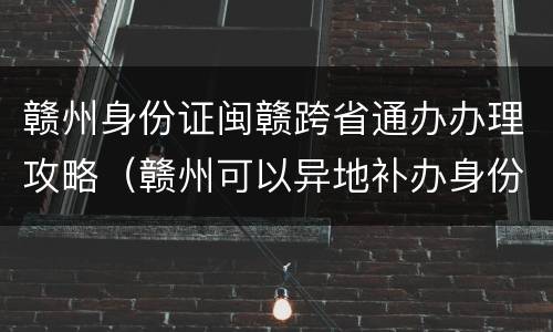 赣州身份证闽赣跨省通办办理攻略（赣州可以异地补办身份证吗）