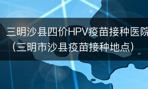 三明沙县四价HPV疫苗接种医院（三明市沙县疫苗接种地点）