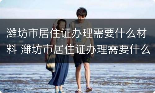 潍坊市居住证办理需要什么材料 潍坊市居住证办理需要什么材料呢