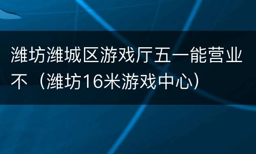 潍坊潍城区游戏厅五一能营业不（潍坊16米游戏中心）