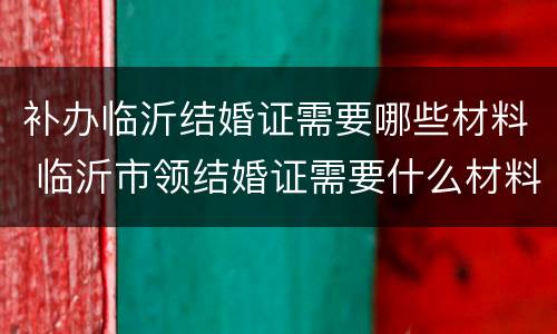 补办临沂结婚证需要哪些材料 临沂市领结婚证需要什么材料