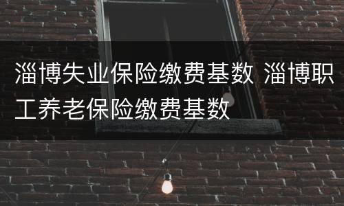淄博失业保险缴费基数 淄博职工养老保险缴费基数