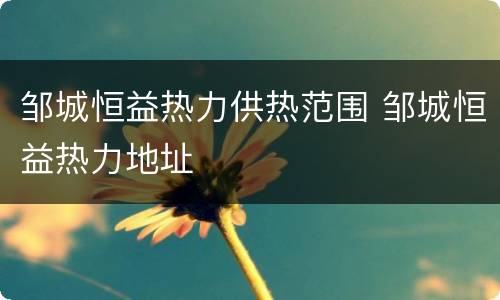 邹城恒益热力供热范围 邹城恒益热力地址