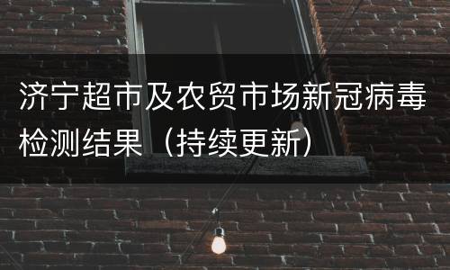 济宁超市及农贸市场新冠病毒检测结果（持续更新）