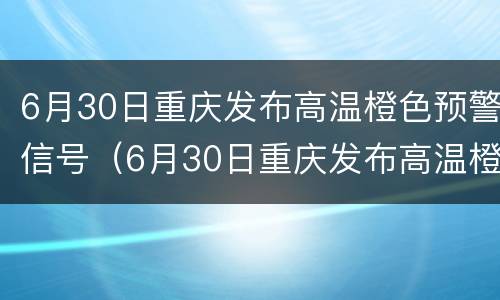 6月30日重庆发布高温橙色预警信号（6月30日重庆发布高温橙色预警信号视频）