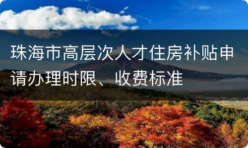 珠海市高层次人才住房补贴申请办理时限、收费标准