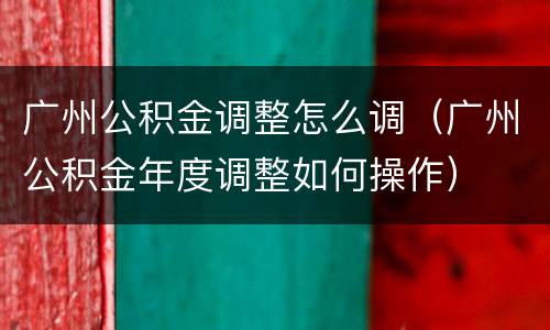 广州公积金调整怎么调（广州公积金年度调整如何操作）