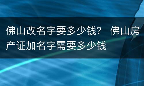 佛山改名字要多少钱？ 佛山房产证加名字需要多少钱