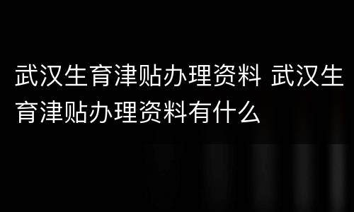 武汉生育津贴办理资料 武汉生育津贴办理资料有什么