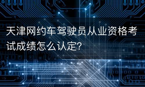天津网约车驾驶员从业资格考试成绩怎么认定？