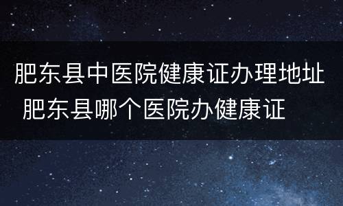 肥东县中医院健康证办理地址 肥东县哪个医院办健康证