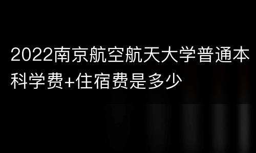 2022南京航空航天大学普通本科学费+住宿费是多少