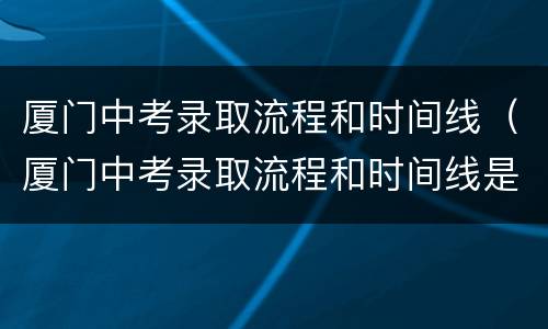 厦门中考录取流程和时间线（厦门中考录取流程和时间线是多少）