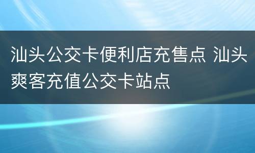 汕头公交卡便利店充售点 汕头爽客充值公交卡站点