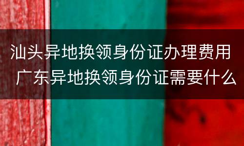 汕头异地换领身份证办理费用 广东异地换领身份证需要什么材料