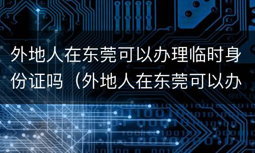 外地人在东莞可以办理临时身份证吗（外地人在东莞可以办理临时身份证吗要多少钱）