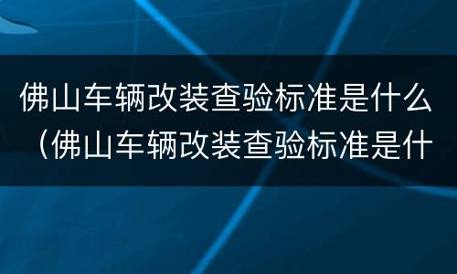 佛山车辆改装查验标准是什么（佛山车辆改装查验标准是什么呢）