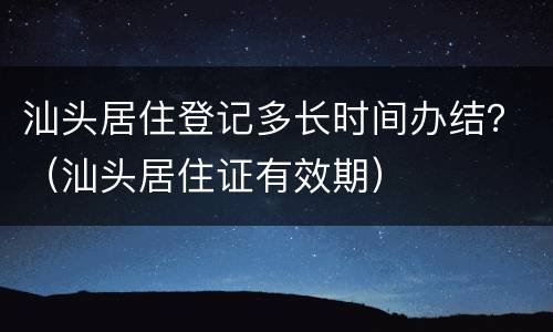 汕头居住登记多长时间办结？（汕头居住证有效期）