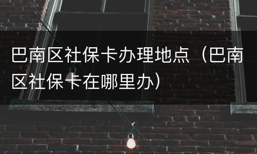 巴南区社保卡办理地点（巴南区社保卡在哪里办）