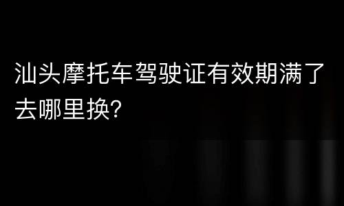 汕头摩托车驾驶证有效期满了去哪里换？