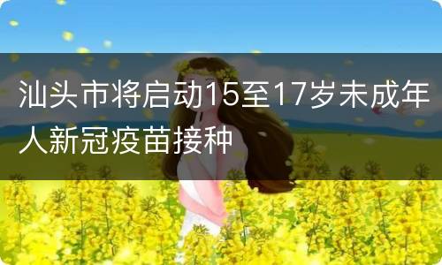 汕头市将启动15至17岁未成年人新冠疫苗接种