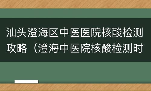 汕头澄海区中医医院核酸检测攻略（澄海中医院核酸检测时间）