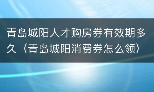 青岛城阳人才购房券有效期多久（青岛城阳消费券怎么领）
