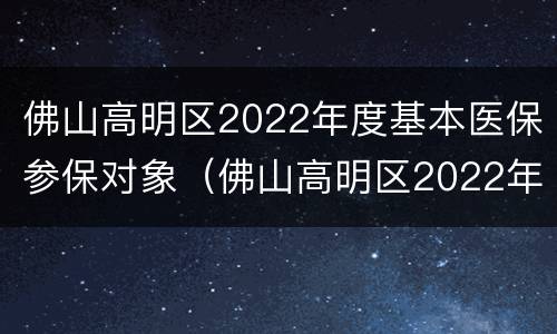 佛山高明区2022年度基本医保参保对象（佛山高明区2022年度基本医保参保对象是什么）