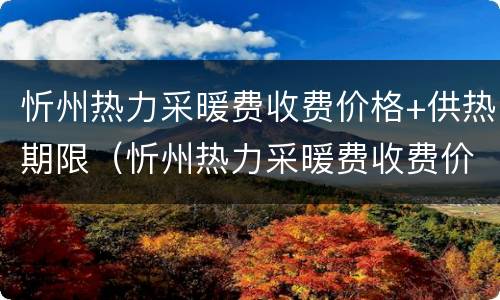 忻州热力采暖费收费价格+供热期限（忻州热力采暖费收费价格 供热期限是多少）