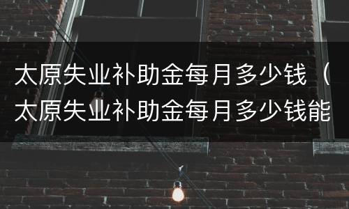 太原失业补助金每月多少钱（太原失业补助金每月多少钱能领）