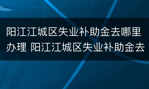 阳江江城区失业补助金去哪里办理 阳江江城区失业补助金去哪里办理申请