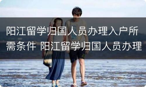 阳江留学归国人员办理入户所需条件 阳江留学归国人员办理入户所需条件是什么
